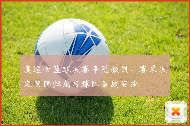 奥运会篮球决赛争冠激烈，赛果决定奖牌归属与球队备战安排