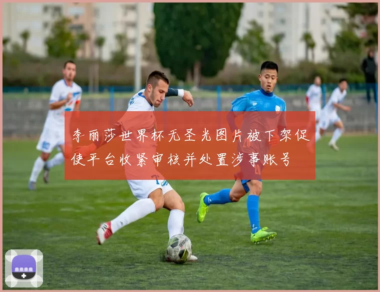 李丽莎世界杯无圣光图片被下架促使平台收紧审核并处置涉事账号