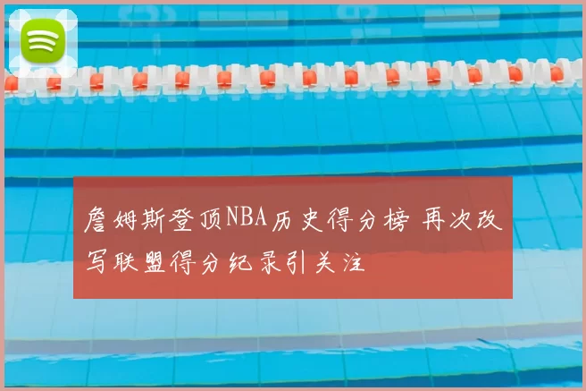 詹姆斯登顶NBA历史得分榜 再次改写联盟得分纪录引关注