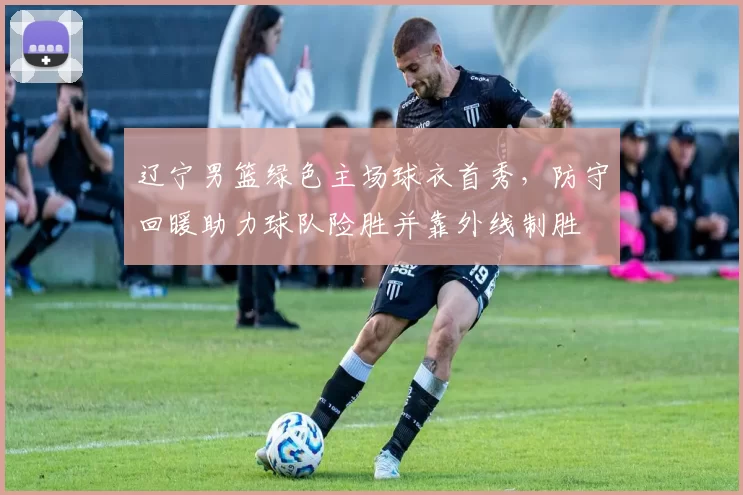 辽宁男篮绿色主场球衣首秀，防守回暖助力球队险胜并靠外线制胜