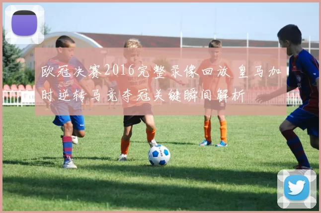 欧冠决赛2016完整录像回放 皇马加时逆转马竞夺冠关键瞬间解析