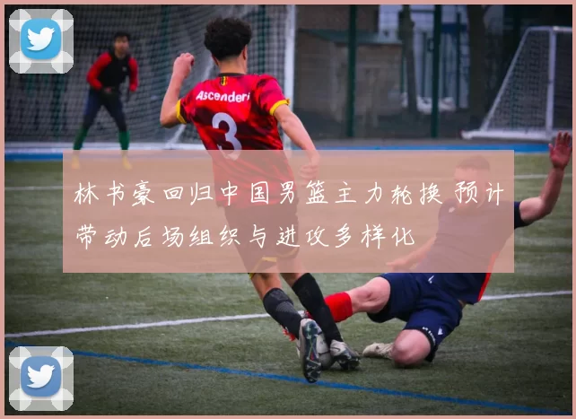 林书豪回归中国男篮主力轮换 预计带动后场组织与进攻多样化