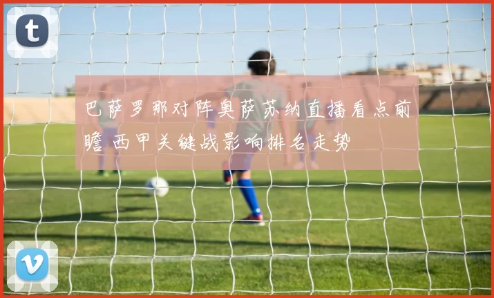 巴萨罗那对阵奥萨苏纳直播看点前瞻 西甲关键战影响排名走势