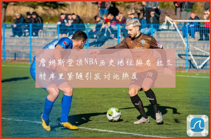 詹姆斯登顶NBA历史地位排名 杜兰特库里紧随引发讨论热度