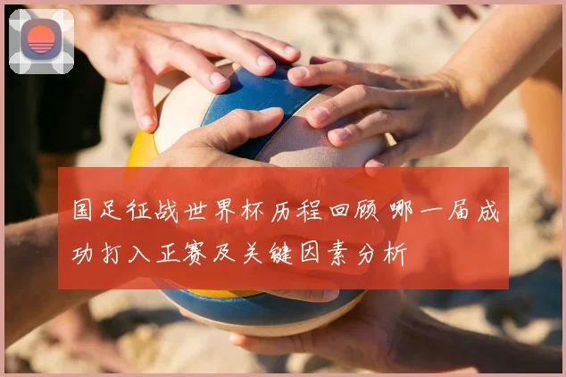 国足征战世界杯历程回顾 哪一届成功打入正赛及关键因素分析