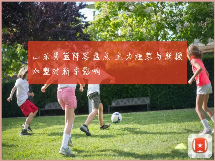 山东男篮阵容盘点 主力框架与新援加盟对新季影响