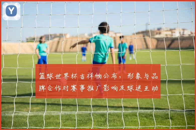 篮球世界杯吉祥物公布,形象与品牌合作对赛事推广影响及球迷互动看点
