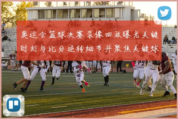 奥运会篮球决赛录像回放曝光关键时刻与比分逆转细节并聚焦关键球员表现