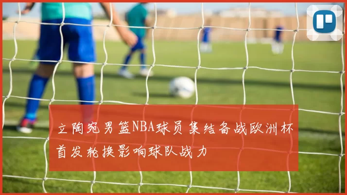 立陶宛男篮NBA球员集结备战欧洲杯首发轮换影响球队战力
