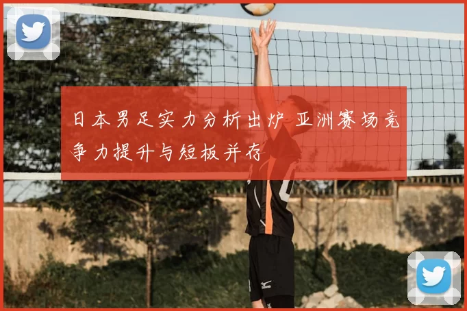日本男足实力分析出炉 亚洲赛场竞争力提升与短板并存