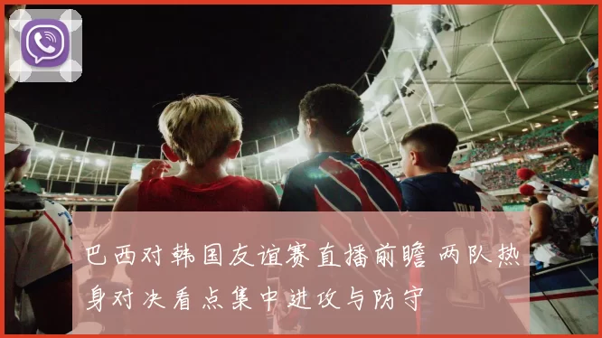 巴西对韩国友谊赛直播前瞻 两队热身对决看点集中进攻与防守