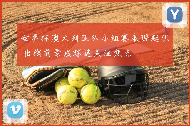 世界杯澳大利亚队小组赛表现起伏 出线前景成球迷关注焦点