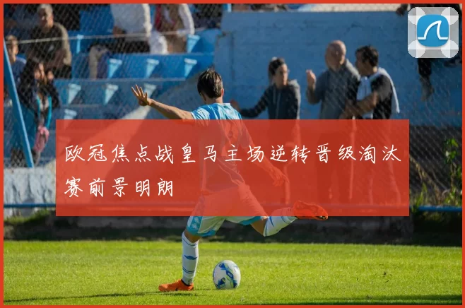 欧冠焦点战皇马主场逆转晋级淘汰赛前景明朗