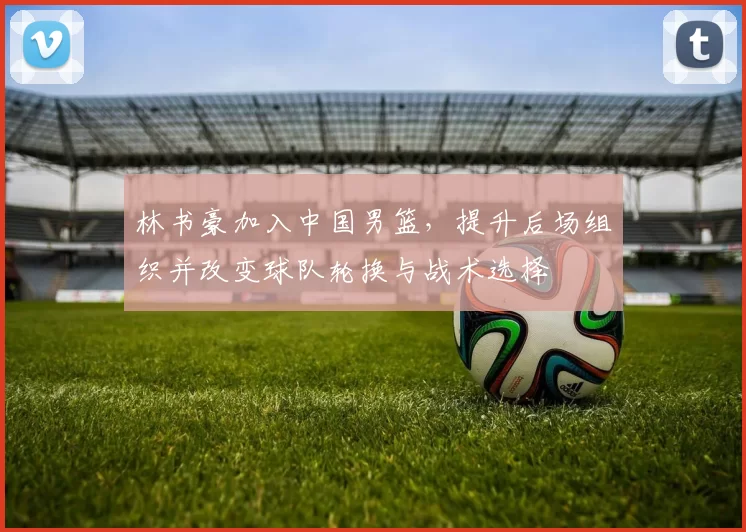 林书豪加入中国男篮，提升后场组织并改变球队轮换与战术选择