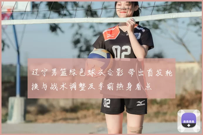 辽宁男篮绿色球衣合影 带出首发轮换与战术调整及季前热身看点