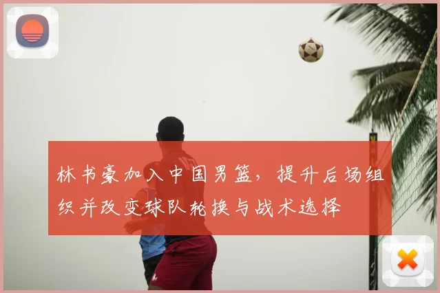 林书豪加入中国男篮，提升后场组织并改变球队轮换与战术选择