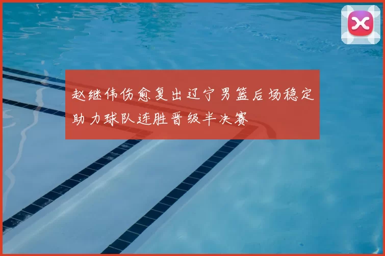 赵继伟伤愈复出辽宁男篮后场稳定助力球队连胜晋级半决赛