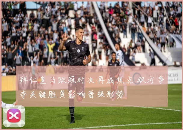 拜仁皇马欧冠对决再成焦点 双方争夺关键胜负影响晋级形势