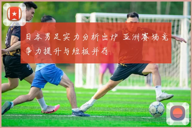 日本男足实力分析出炉 亚洲赛场竞争力提升与短板并存