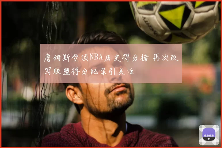 詹姆斯登顶NBA历史得分榜 再次改写联盟得分纪录引关注