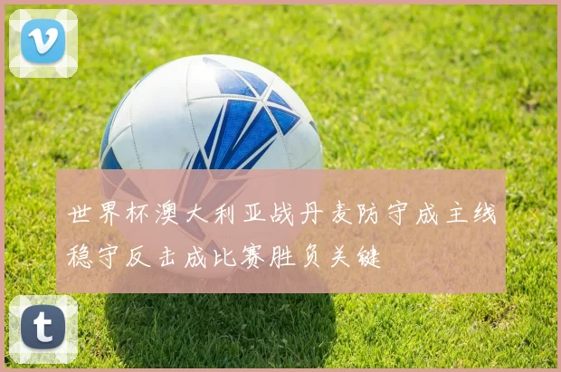 世界杯澳大利亚战丹麦防守成主线稳守反击成比赛胜负关键