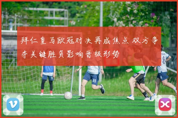 拜仁皇马欧冠对决再成焦点 双方争夺关键胜负影响晋级形势