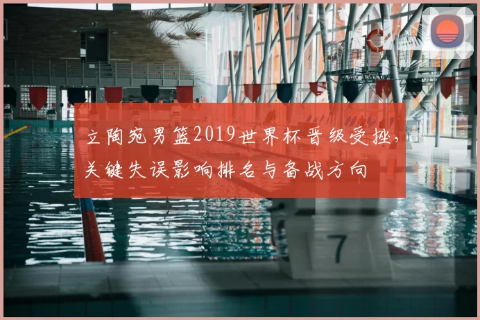 立陶宛男篮2019世界杯晋级受挫，关键失误影响排名与备战方向