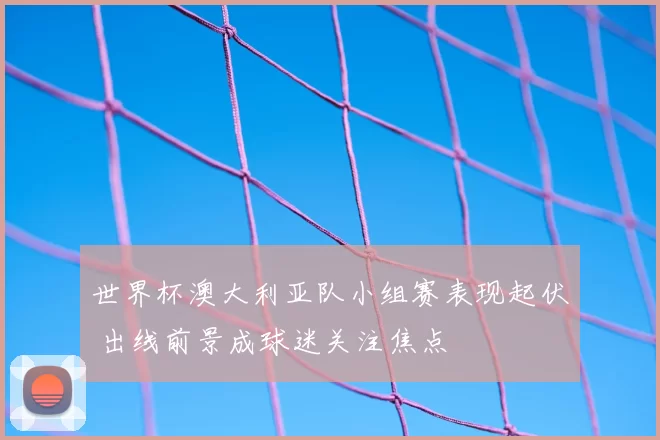 世界杯澳大利亚队小组赛表现起伏 出线前景成球迷关注焦点