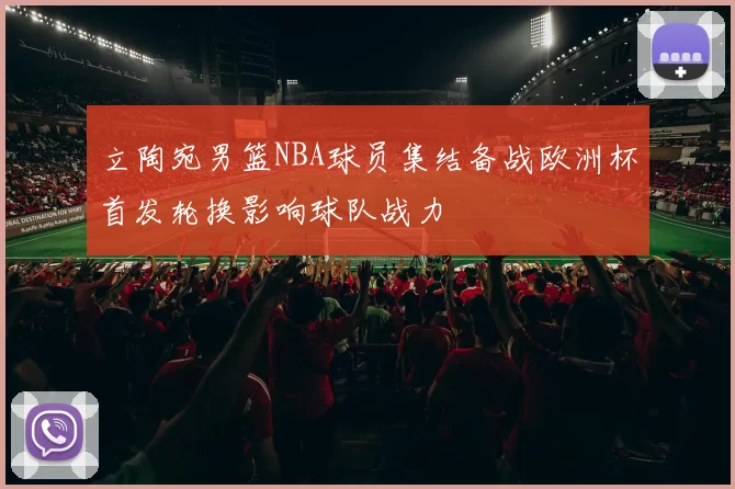 立陶宛男篮NBA球员集结备战欧洲杯首发轮换影响球队战力
