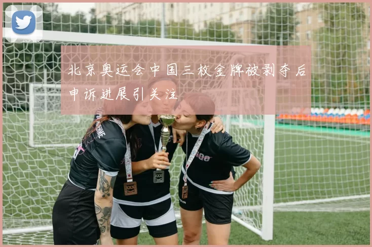 北京奥运会中国三枚金牌被剥夺后申诉进展引关注