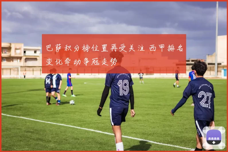 巴萨积分榜位置再受关注 西甲排名变化牵动争冠走势