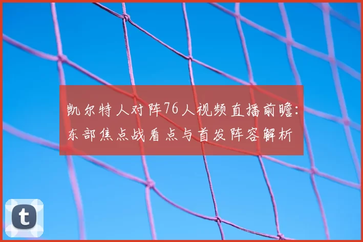 凯尔特人对阵76人视频直播前瞻：东部焦点战看点与首发阵容解析