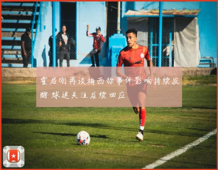 霍启刚再谈梅西称事件影响持续发酵 球迷关注后续回应