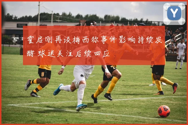 霍启刚再谈梅西称事件影响持续发酵 球迷关注后续回应