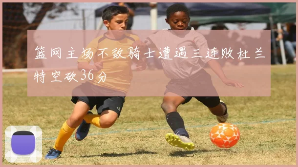 篮网主场不敌骑士遭遇三连败杜兰特空砍36分